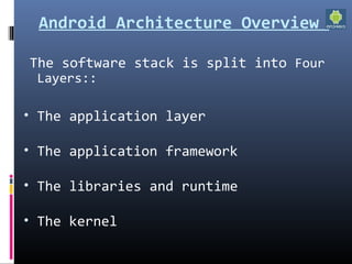 Android Architecture Overview
The software stack is split into Four
Layers::
• The application layer
• The application framework
• The libraries and runtime
• The kernel
 
