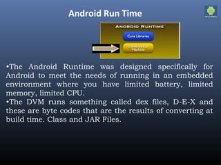 Android Run Time
•The Android Runtime was designed specifically for
Android to meet the needs of running in an embedded
environment where you have limited battery, limited
memory, limited CPU.
•The DVM runs something called dex files, D-E-X and
these are byte codes that are the results of converting at
build time. Class and JAR Files.
 