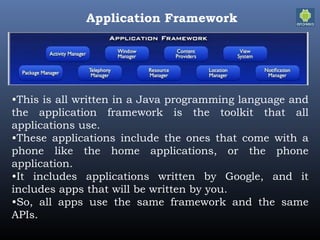 Application Framework
•This is all written in a Java programming language and
the application framework is the toolkit that all
applications use.
•These applications include the ones that come with a
phone like the home applications, or the phone
application.
•It includes applications written by Google, and it
includes apps that will be written by you.
•So, all apps use the same framework and the same
APIs.
 