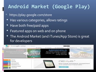 Android Market (Google Play)
 https://play.google.com/store
 Has various categories, allows ratings
 Have both free/paid apps
 Featured apps on web and on phone
 The Android Market (and iTunes/App Store) is great
for developers
 
