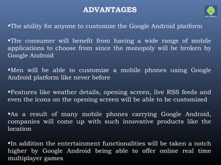 ADVANTAGES
•The ability for anyone to customize the Google Android platform
•The consumer will benefit from having a wide range of mobile
applications to choose from since the monopoly will be broken by
Google Android
•Men will be able to customize a mobile phones using Google
Android platform like never before
•Features like weather details, opening screen, live RSS feeds and
even the icons on the opening screen will be able to be customized
•As a result of many mobile phones carrying Google Android,
companies will come up with such innovative products like the
location
•In addition the entertainment functionalities will be taken a notch
higher by Google Android being able to offer online real time
multiplayer games
 