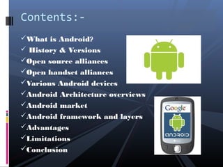 What is Android?
 History & Versions
Open source alliances
Open handset alliances
Various Android devices
Android Architecture overviews
Android market
Android framework and layers
Advantages
Limitations
Conclusion
Contents:-
 