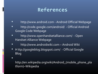 References
 http://www.android.com - Android Official Webpage
 http://code.google.com/android/ - Official Android
Google Code Webpage
 http://www.openhandsetalliance.com/ - Open
Handset Alliance Webpage
 http://www.androidwiki.com – Android Wiki
 H ttp://googleblog.blogspot.com/ - Official Google
Blog

http://en.wikipedia.org/wiki/Android_(mobile_phone_pla
tform)–Wikipedia
 