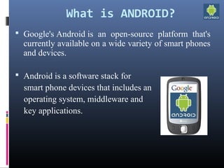 What is ANDROID?
 Google's Android is  an  open-source  platform  that's 
currently available on a wide variety of smart phones 
and devices.
 Android is a software stack for
    smart phone devices that includes an 
    operating system, middleware and 
    key applications.
 