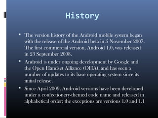 History
 The version history of the Android mobile system began
with the release of the Android beta in 5 November 2007.
The first commercial version, Android 1.0, was released
in 23 September 2008.
 Android is under ongoing development by Google and
the Open Handset Alliance (OHA), and has seen a
number of updates to its base operating system since its
initial release.
 Since April 2009, Android versions have been developed
under a confectionery-themed code name and released in
alphabetical order; the exceptions are versions 1.0 and 1.1
 