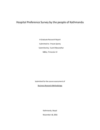 Hospital Preference Survey by the people of Kathmandu
A Graduate Research Report
Submitted to : Pravat Uprety
Submitted by : Sushil Manandhar
MBAe, Trimester IV
Submitted for the course assessment of
Business Research Methodology
Kathmandu, Nepal
November 18, 2016
 