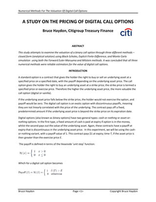 Numerical Methods For The Valuation Of Digital Call Options
Bruce Haydon Page <1> Copyright Bruce Haydon
A STUDY ON THE PRICING OF DIGITAL CALL OPTIONS
Bruce Haydon, Citigroup Treasury Finance
ABSTRACT
This study attempts to examine the valuation of a binary call option through three different methods –
closed form (analytical solution) using Black-Scholes, Explicit Finite-Difference, and Monte Carlo
simulation using both the Forward Euler-Maruyma and Milstein methods. It was concluded that all three
numerical methods were reliable estimators for the value of digital call options.
INTRODUCTION
A standard option is a contract that gives the holder the right to buy or sell an underlying asset at a
specified price on a specified date, with the payoff depending on the underlying asset price. The call
option gives the holder the right to buy an underlying asset at a strike price; the strike price is termed a
specified price or exercise price. Therefore the higher the underlying asset price, the more valuable the
call option (digital or vanilla).
If the underlying asset price falls below the strike price, the holder would not exercise the option, and
payoff would be zero. The digital call option is an exotic option with discontinuous payoffs, meaning
they are not linearly correlated with the price of the underlying. The contract pays off a fixed,
predetermined amount if the underlying asset price is beyond the strike price on its expiration date.
Digital options (also known as binary options) have two general types: cash-or-nothing or asset-or-
nothing options. In the first type, a fixed amount of cash is paid at expiry if option is in-the-money,
whilst the second pays out the value of the underlying asset. Again, these contracts have a payoff at
expiry that is discontinuous in the underlying asset price. In this experiment, we will be using the cash-
or-nothing variant, with a payoff value of 1. This contract pays $1 at expiry; time T, if the asset price is
then greater than the exercise price E.
The payoff is defined in terms of the Heaviside ‘unit step’ function:
Which for a digital call option becomes
 