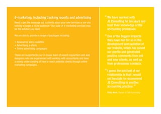 E-marketing, including tracking reports and advertising
Need to get the message out to clients about your new services or are you
looking to target a niche audience? Our suite of e-marketing services may
be the solution you need.
We are able to provide a range of packages including:
�	Newswires and e-bulletins
�	Advertising e-shots
�	Online advertising campaigns
These are supported by our in-house team of expert copywriters and web
designers who are experienced with working with accountants and have
a strong understanding of how to reach potential clients through online
marketing campaigns.
We have worked with
JE Consulting for ten years and
trust their knowledge of the
accounting profession.
One of the biggest impacts
they have had for us is the
development and evolution of
our website, which has raised
our profile and generated
positive comments from old
and new clients, as well as
from professional contacts.
I guess the acid test of our
relationship is that I would
not hesitate to recommend
JE Consulting to another
accounting practice.
Philip Munk, Partner at TWP Accounting
 