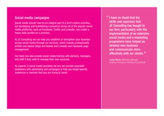 Social media campaigns
Social media should now be an integral part of a firm’s online activities,
but developing and maintaining a presence across all of the popular social
media platforms, such as Facebook, Twitter and LinkedIn, can create a
heavy daily burden for a practice.
At JE Consulting we can help you establish or strengthen your business
across social media through our services, which include professionally
written and topical blogs and tweets and LinkedIn and Facebook page
management.
Our team can also provide social media training with partners, managers
and staff if they wish to manage their own accounts.
As experts in social media practises we are can provide specialist
assistance with advertising and campaigns to help you target specific
audiences or markets that you are trying to reach.
I have no doubt that the
skills and expertise that
JE Consulting has bought to
our firm, particularly with the
implementation of an extensive
social media and e-marketing
programme have helped us
develop new business
and communicate more
effectively with our clients.
Louise Bacon, Marketing Manager
at Moore Thompson Chartered Accountants
 