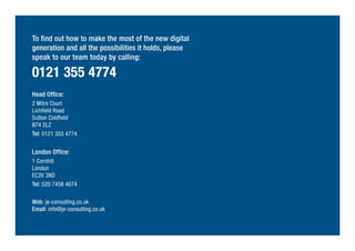To find out how to make the most of the new digital
generation and all the possibilities it holds, please
speak to our team today by calling:
0121 355 4774
Head Office:
2 Mitre Court
Lichfield Road
Sutton Coldfield
B74 2LZ
Tel: 0121 355 4774
London Office:
1 Cornhill
London
EC3V 3ND
Tel: 020 7458 4074
Web: je-consulting.co.uk
Email: info@je-consulting.co.uk
 