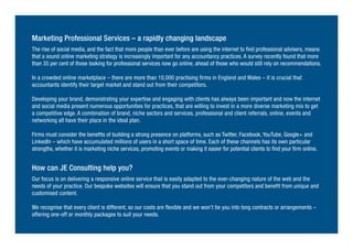 Marketing Professional Services – a rapidly changing landscape
The rise of social media, and the fact that more people than ever before are using the internet to find professional advisers, means
that a sound online marketing strategy is increasingly important for any accountancy practices. A survey recently found that more
than 35 per cent of those looking for professional services now go online, ahead of those who would still rely on recommendations.
In a crowded online marketplace – there are more than 10,000 practising firms in England and Wales – it is crucial that
accountants identify their target market and stand out from their competitors.
Developing your brand, demonstrating your expertise and engaging with clients has always been important and now the internet
and social media present numerous opportunities for practices, that are willing to invest in a more diverse marketing mix to get
a competitive edge. A combination of brand, niche sectors and services, professional and client referrals, online, events and
networking all have their place in the ideal plan.
Firms must consider the benefits of building a strong presence on platforms, such as Twitter, Facebook, YouTube, Google+ and
LinkedIn – which have accumulated millions of users in a short space of time. Each of these channels has its own particular
strengths, whether it is marketing niche services, promoting events or making it easier for potential clients to find your firm online.
How can JE Consulting help you?
Our focus is on delivering a responsive online service that is easily adapted to the ever-changing nature of the web and the
needs of your practice. Our bespoke websites will ensure that you stand out from your competitors and benefit from unique and
customised content.
We recognise that every client is different, so our costs are flexible and we won’t tie you into long contracts or arrangements –
offering one-off or monthly packages to suit your needs.
 