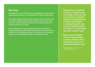 Web Design
Your website may be the first thing a new or prospective client looks at when
researching your services, so it is important that it makes the right impact.
Our bespoke website building service is tailored to each firm’s needs, with
fresh modern designs and fully-responsive features. We will work closely
with you to ensure the content and layout of your website reflects your
approach and goals as a practice.
We use a dedicated in-house copywriting team that are specialists in
preparing professional content that will showcase your services and skills as
accountants. Our experienced web team can also advise you on interactive
features, such as blog pages, calculators, online guides and apps.
Working with JE Consulting
has given us valuable access
to the range of resources that
a firm requires to maintain a
complete marketing/business
development department
– including design, PR, web
services, copywriting and ad
hoc advice – in a more flexible
way, which suits our needs.
Working with Jo Edwards
and her professional team
is always a pleasure and we
regard them as part of our
business development team.
Laurence Jacobs, Chairman of Haslers
Chartered Accountants
 