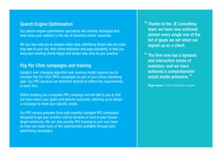 Search Engine Optimisation
Our search engine optimisation specialists will develop strategies that
help move your website to the top of potential clients’ searches.
We can also help you to analyse visitor data, identifying factors like the route
they take to your site, their online behaviour and page popularity, to help you
keep your existing clients happy and attract new ones to your practice.
Pay Per Click campaigns and training
Google’s ever changing algorithm and revenue model requires you to
consider Pay Per Click (PPC) campaigns as part of your online marketing
plan. Our PPC services are therefore tailored to reflect the requirements
of each firm.
Before building you a bespoke PPC campaign we will talk to you to find
out more about your goals and desired outcomes, allowing us to design
a campaign to meet your specific needs.
Our PPC service provides firms with expertly managed PPC campaigns
designed to get your practice and its services in front of your chosen
target audiences. We can also provide PPC training to your own team
so they can make more of the opportunities available through paid
advertising campaigns.
Thanks to the JE Consulting
team we have now achieved
almost every single one of the
list of goals we set when we
signed up as a client.
The firm now has a dynamic
and interactive series of
websites; and we have
achieved a comprehensive
social media presence.
Roger Isaacs, Partner at Milsted Langdon
 