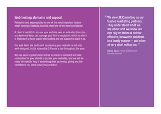 Web hosting, domains and support
Reliability and dependability is one of the most important factors
when running a website, but it is often one of the most overlooked.
A client’s inability to access your website over an extended time due
to a technical error can damage your firm’s reputation, which is why it
is important to have stable web hosting and the support to back it up.
Our web team are dedicated to ensuring your website is not only
well-designed, but is accessible 24 hours a day throughout the year.
We use secure global data centres to ensure a constant and safe
connection for your clients to access your websites, and we will be
ready on-hand to help if something does go wrong, giving you the
confidence you need to run your practice.
We view JE Consulting as our
trusted marketing partners.
They understand what we
are about and we know we
can rely on them to deliver
effective, innovative solutions
in a timely manner – and often
at very short notice too.
Harvey Owen, Partner at Nicklin LLP
Business Advisors
 