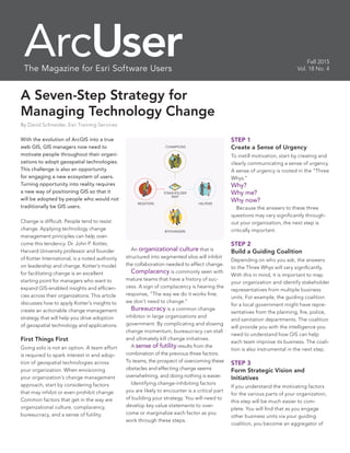 A Seven-Step Strategy for
Managing Technology Change
By David Schneider, Esri Training Services
Fall 2015
Vol. 18 No. 4
With the evolution of ArcGIS into a true
web GIS, GIS managers now need to
motivate people throughout their organi-
zations to adopt geospatial technologies.
This challenge is also an opportunity
for engaging a new ecosystem of users.
Turning opportunity into reality requires
a new way of positioning GIS so that it
will be adopted by people who would not
traditionally be GIS users.
Change is difficult. People tend to resist
change. Applying technology change
management principles can help over-
come this tendency. Dr. John P. Kotter,
Harvard University professor and founder
of Kotter International, is a noted authority
on leadership and change. Kotter’s model
for facilitating change is an excellent
starting point for managers who want to
expand GIS-enabled insights and efficien-
cies across their organizations. This article
discusses how to apply Kotter’s insights to
create an actionable change management
strategy that will help you drive adoption
of geospatial technology and applications.
First Things First
Going solo is not an option. A team effort
is required to spark interest in and adop-
tion of geospatial technologies across
your organization. When envisioning
your organization’s change management
approach, start by considering factors
that may inhibit or even prohibit change.
Common factors that get in the way are
organizational culture, complacency,
bureaucracy, and a sense of futility.
	An organizational culture that is
structured into segmented silos will inhibit
the collaboration needed to effect change.
	Complacency is commonly seen with
mature teams that have a history of suc-
cess. A sign of complacency is hearing the
response, “The way we do it works fine;
we don’t need to change.”
	Bureaucracy is a common change
inhibitor in large organizations and
government. By complicating and slowing
change momentum, bureaucracy can stall
and ultimately kill change initiatives.
	A sense of futility results from the
combination of the previous three factors.
To teams, the prospect of overcoming these
obstacles and effecting change seems
overwhelming, and doing nothing is easier.
	 Identifying change-inhibiting factors
you are likely to encounter is a critical part
of building your strategy. You will need to
develop key value statements to over-
come or marginalize each factor as you
work through these steps.
STEP 1
Create a Sense of Urgency
To instill motivation, start by creating and
clearly communicating a sense of urgency.
A sense of urgency is rooted in the “Three
Whys.”
Why?
Why me?
Why now?
	 Because the answers to these three
questions may vary significantly through-
out your organization, the next step is
critically important.
STEP 2
Build a Guiding Coalition
Depending on who you ask, the answers
to the Three Whys will vary significantly.
With this in mind, it is important to map
your organization and identify stakeholder
representatives from multiple business
units. For example, the guiding coalition
for a local government might have repre-
sentatives from the planning, fire, police,
and sanitation departments. The coalition
will provide you with the intelligence you
need to understand how GIS can help
each team improve its business. The coali-
tion is also instrumental in the next step.
STEP 3
Form Strategic Vision and
Initiatives
If you understand the motivating factors
for the various parts of your organization,
this step will be much easier to com-
plete. You will find that as you engage
other business units via your guiding
coalition, you become an aggregator of
ArcUserThe Magazine for Esri Software Users
HELPERS
STAKEHOLDER
MAP
RESISTERS
CHAMPIONS
BYSTANDERS
 