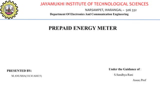 JAYAMUKHI INSTITUTE OF TECHNOLOGICAL SCIENCES
NARSAMPET, WARANGAL – 506 332
Department Of Electronics And Communication Engineering
PRESENTED BY:
M.ANUSHA(11C41A0415)
PREPAID ENERGY METER
Under the Guidance of :
S.Sandhya Rani
Assoc.Prof
 