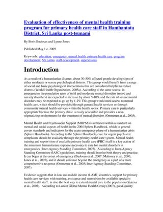 Evaluation of effectiveness of mental health training
program for primary health care staff in Hambantota
District, Sri Lanka post-tsunami
By Boris Budosan and Lynne Jones
Published May 1st, 2009
Keywords: education, emergency, mental health, primary health care, program
development, Sri Lanka, staff development, supervisions
Introduction
As a result of a humanitarian disaster, about 30-50% affected people develop signs of
either moderate or severe psychological distress. This group would benefit from a range
of social and basic psychological interventions that are considered helpful to reduce
distress (World Health Organization, 2005a). According to the same source, in
emergencies the population rates of mild and moderate mental disorders (mood and
anxiety disorders) are expected to increase by about 5-10% and the rate of severe mental
disorders may be expected to go up by 1-2% This group would need access to mental
health care, which should be provided through general health services or through
community mental health services within the health sector. Primary care is particularly
appropriate because the primary clinic is easily accessible and provides a non-
stigmatizing environment for the treatment of mental disorders (Ommeren at al., 2005).
Mental Health and Psychosocial Support (MHPSS) is reflected within a standard on
mental and social aspects of health in the 2004 Sphere Handbook, which in general
covers standards and indicators for the acute emergency phase of a humanitarian crisis
(Sphere Handbook). According to the Sphere Handbook, care for urgent psychiatric
complaints should be available through the primary health care system. Mental health
training and supervision of available primary health care (PHC) staff is a key action of
the minimum humanitarian response necessary to care for mental disorders in
emergencies (Inter-Agency Standing Committee, 2007). According to Inter-Agency
Standing Committee (IASC) guidelines, training should involve both theory and practice.
It can begin at the outset of emergency (Budosan et al., 2007; Mahoney et al., 2006;
Jones et al., 2007), and it should continue beyond the emergency as a part of a more
comprehensive response (Ommeren et al., 2005; Inter-Agency Standing Committee,
2007).
Evidence suggests that in low and middle income (LAMI) countries, support for primary
health care services with training, assistance and supervision by available specialist
mental health staff, is also the best way to extend mental care to the population (Saxena
et al., 2007). According to Lancet Global Mental Health Group (2007), good-quality
 