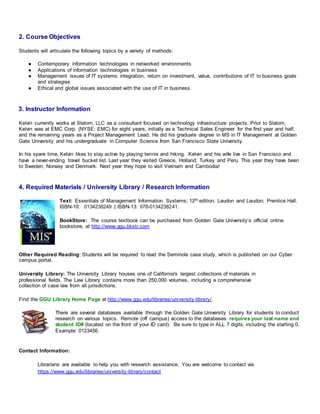 2. Course Objectives
Students will articulate the following topics by a variety of methods:
● Contemporary information technologies in networked environments
● Applications of information technologies in business
● Management issues of IT systems: integration, return on investment, value, contributions of IT to business goals
and strategies
● Ethical and global issues associated with the use of IT in business
3. Instructor Information
Kelvin currently works at Slalom, LLC as a consultant focused on technology infrastructure projects. Prior to Slalom,
Kelvin was at EMC Corp. (NYSE: EMC) for eight years, initially as a Technical Sales Engineer for the first year and half,
and the remaining years as a Project Management Lead. He did his graduate degree in MS in IT Management at Golden
Gate University and his undergraduate in Computer Science from San Francisco State University.
In his spare time, Kelvin likes to stay active by playing tennis and hiking. Kelvin and his wife live in San Francisco and
have a never-ending travel bucket list. Last year they visited Greece, Holland, Turkey and Peru. This year they have been
to Sweden, Norway and Denmark. Next year they hope to visit Vietnam and Cambodia!
4. Required Materials / University Library / Research Information
Text: Essentials of Management Information Systems; 12th edition. Laudon and Laudon; Prentice Hall.
ISBN-10: 0134238249 | ISBN-13: 978-0134238241.
BookStore: The course textbook can be purchased from Golden Gate University’s official online
bookstore, at http://www.ggu.bkstr.com
Other Required Reading: Students will be required to read the Seminole case study, which is published on our Cyber
campus portal.
University Library: The University Library houses one of California's largest collections of materials in
professional fields. The Law Library contains more than 250,000 volumes, including a comprehensive
collection of case law from all jurisdictions.
Find the GGU Library Home Page at http://www.ggu.edu/libraries/university-library/.
There are several databases available through the Golden Gate University Library for students to conduct
research on various topics. Remote (off campus) access to the databases requires your last name and
student ID# (located on the front of your ID card). Be sure to type in ALL 7 digits, including the starting 0.
Example: 0123456.
Contact Information:
Librarians are available to help you with research assistance. You are welcome to contact via:
https://www.ggu.edu/libraries/university-library/contact
 