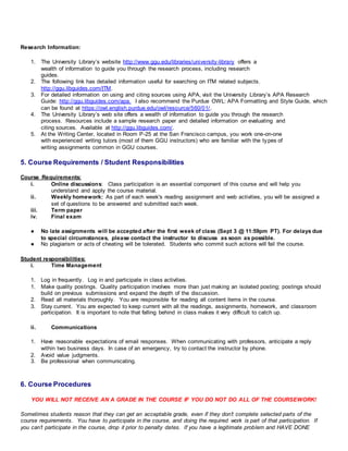 Research Information:
1. The University Library’s website http://www.ggu.edu/libraries/university-library offers a
wealth of information to guide you through the research process, including research
guides.
2. The following link has detailed information useful for searching on ITM related subjects.
http://ggu.libguides.com/ITM.
3. For detailed information on using and citing sources using APA, visit the University Library’s APA Research
Guide: http://ggu.libguides.com/apa. I also recommend the Purdue OWL: APA Formatting and Style Guide, which
can be found at https://owl.english.purdue.edu/owl/resource/560/01/.
4. The University Library’s web site offers a wealth of information to guide you through the research
process. Resources include a sample research paper and detailed information on evaluating and
citing sources. Available at http://ggu.libguides.com/.
5. At the Writing Center, located in Room P-25 at the San Francisco campus, you work one-on-one
with experienced writing tutors (most of them GGU instructors) who are familiar with the types of
writing assignments common in GGU courses.
5. Course Requirements / Student Responsibilities
Course Requirements:
i. Online discussions: Class participation is an essential component of this course and will help you
understand and apply the course material.
ii. Weekly homework: As part of each week's reading assignment and web activities, you will be assigned a
set of questions to be answered and submitted each week.
iii. Term paper
iv. Final exam
● No late assignments will be accepted after the first week of class (Sept 3 @ 11:59pm PT). For delays due
to special circumstances, please contact the instructor to discuss as soon as possible.
● No plagiarism or acts of cheating will be tolerated. Students who commit such actions will fail the course.
Student responsibilities:
i. Time Management
1. Log in frequently. Log in and participate in class activities.
1. Make quality postings. Quality participation involves more than just making an isolated posting; postings should
build on previous submissions and expand the depth of the discussion.
2. Read all materials thoroughly. You are responsible for reading all content items in the course.
3. Stay current. You are expected to keep current with all the readings, assignments, homework, and classroom
participation. It is important to note that falling behind in class makes it very difficult to catch up.
ii. Communications
1. Have reasonable expectations of email responses. When communicating with professors, anticipate a reply
within two business days. In case of an emergency, try to contact the instructor by phone.
2. Avoid value judgments.
3. Be professional when communicating.
6. Course Procedures
YOU WILL NOT RECEIVE AN A GRADE IN THE COURSE IF YOU DO NOT DO ALL OF THE COURSEWORK!
Sometimes students reason that they can get an acceptable grade, even if they don’t complete selected parts of the
course requirements. You have to participate in the course, and doing the required work is part of that participation. If
you can’t participate in the course, drop it prior to penalty dates. If you have a legitimate problem and HAVE DONE
 
