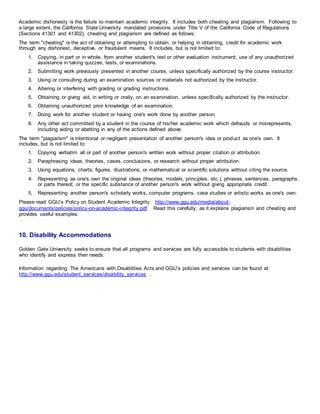 Academic dishonesty is the failure to maintain academic integrity. It includes both cheating and plagiarism. Following to
a large extent, the California State University mandated provisions under Title V of the California Code of Regulations
(Sections 41301 and 41302), cheating and plagiarism are defined as follows:
The term "cheating" is the act of obtaining or attempting to obtain, or helping in obtaining, credit for academic work
through any dishonest, deceptive, or fraudulent means. It includes, but is not limited to:
1. Copying, in part or in whole, from another student's test or other evaluation instrument; use of any unauthorized
assistance in taking quizzes, tests, or examinations.
2. Submitting work previously presented in another course, unless specifically authorized by the course instructor.
3. Using or consulting during an examination sources or materials not authorized by the instructor.
4. Altering or interfering with grading or grading instructions.
5. Obtaining or giving aid, in writing or orally, on an examination, unless specifically authorized by the instructor.
6. Obtaining unauthorized prior knowledge of an examination.
7. Doing work for another student or having one's work done by another person.
8. Any other act committed by a student in the course of his/her academic work which defrauds or misrepresents,
including aiding or abetting in any of the actions defined above.
The term "plagiarism" is intentional or negligent presentation of another person's idea or product as one's own. It
includes, but is not limited to:
1. Copying verbatim all or part of another person's written work without proper citation or attribution.
2. Paraphrasing ideas, theories, cases, conclusions, or research without proper attribution.
3. Using equations, charts, figures, illustrations, or mathematical or scientific solutions without citing the source.
4. Representing as one's own the original ideas (theories, models, principles, etc.), phrases, sentences, paragraphs,
or parts thereof, or the specific substance of another person's work without giving appropriate credit.
5. Representing another person's scholarly works, computer programs, case studies or artistic works as one's own.
Please read GGU’s Policy on Student Academic Integrity: http://www.ggu.edu/media/about-
ggu/documents/policies/policy-on-academic-integrity.pdf. Read this carefully, as it explains plagiarism and cheating and
provides useful examples.
10. Disability Accommodations
Golden Gate University seeks to ensure that all programs and services are fully accessible to students with disabilities
who identify and express their needs.
Information regarding The Americans with Disabilities Acts and GGU’s policies and services can be found at:
http://www.ggu.edu/student_services/disability_services .
 