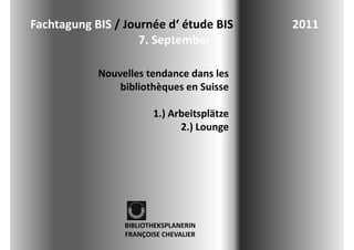 Fachtagung BIS / Journée d étude BIS
Fachtagung BIS / Journée d‘ étude BIS                    2011
                                                         2011
                    7. September  

              Nouvelles tendance dans les 
                  bibliothèques en Suisse 
                  bibli hè         S i

                          1.) Arbeitsplätze 
                          1 ) A b it lät
                                2.) Lounge  




                   BIBLIOTHEKSPLANERIN 
                   FRANÇOISE CHEVALIER
 