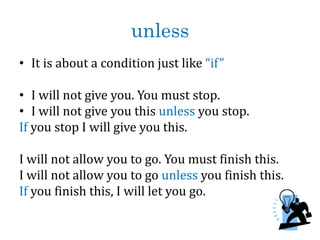 unless
• It is about a condition just like “if”
• I will not give you. You must stop.
• I will not give you this unless you stop.
If you stop I will give you this.
I will not allow you to go. You must finish this.
I will not allow you to go unless you finish this.
If you finish this, I will let you go.
 
