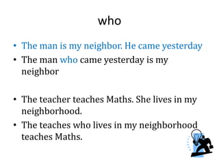 who
• The man is my neighbor. He came yesterday
• The man who came yesterday is my
neighbor
• The teacher teaches Maths. She lives in my
neighborhood.
• The teaches who lives in my neighborhood
teaches Maths.
 