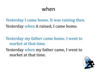 when
Yesterday I came home. It was raining then.
Yesterday when it rained, I came home.
Yesterday my father came home. I went to
market at that time.
Yesterday when my father came, I went to
market at that time.
 
