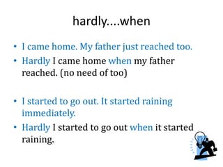 hardly....when
• I came home. My father just reached too.
• Hardly I came home when my father
reached. (no need of too)
• I started to go out. It started raining
immediately.
• Hardly I started to go out when it started
raining.
 
