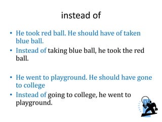 instead of
• He took red ball. He should have of taken
blue ball.
• Instead of taking blue ball, he took the red
ball.
• He went to playground. He should have gone
to college
• Instead of going to college, he went to
playground.
 