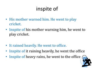 inspite of
• His mother warned him. He went to play
cricket.
• Inspite of his mother warning him, he went to
play cricket.
• It rained heavily. He went to office.
• Inspite of it raining heavily, he went the office
• Inspite of heavy rains, he went to the office
 