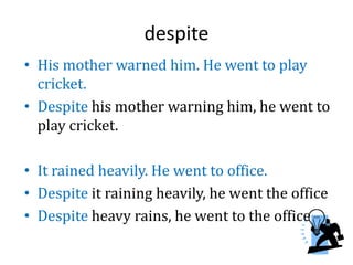 despite
• His mother warned him. He went to play
cricket.
• Despite his mother warning him, he went to
play cricket.
• It rained heavily. He went to office.
• Despite it raining heavily, he went the office
• Despite heavy rains, he went to the office
 