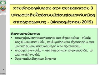 23.01.2018
4
ການທົດລອງທົບທວນ ແລະ ໝາຍເຂດແດນ 3
ປະເພດປ່າຄື ນໃໝ່ ແບບມສ່ວນຮ່ວມລະດັບເມື ອງ
ແຂວງຫຼ ວງພະບາງ - (ທົດລອງມັງກອນ 2015)
ທິ ມງານດາເນນການ:
• ກະຊວງຊັບພະຍາກອນທໍາມະຊາດ ແລະ ສີ່ ງແວດລື້ອມ - ກມຄູື້ມ
ຄອງຊັບພະຍາກອນປີ່າໄມື້ , ສູນຂໍື້ ມູນຂີ່າວ ແລະ ສີ່ ງແວດລື້ອມ ແລະ
ພະແນກຊັບພະຍາກອນທໍາມະຊາດ ແລະ ສີ່ ງແວດລື້ອມ.
• ກະຊວງກະສິ ກະ-ປີ່າໄມື້ - ກອງສໍ າຫວດ ແລະ ວາງແຜນປີ່າໄມື້, ພະ
ແນກກະສິ ກໍ າ-ປີ່າໄມື້ .
• ວິ ຊາການຂັື້ນເມື ອງ ແລະ ໂຄງການ
 