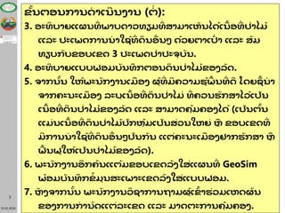 23.01.2018
7
ຂັ້ນຕອນການດາເນນງານ (ຕ່ ):
3. ອະທິ ບາຍແຜນທ່ ພາບດາວທຽມທ່ ສາມາເຫັ ນໄດ້ເນື້ ອທ່ ປ່າໄມ້
ແລະ ປະເພດການນາໃຊ້ທ່ ດິ ນອື່ ນໆ ດ້ວຍຕາເປົ່ າ ແລະ ສົມ
ທຽບກັບຂອບເຂດ 3 ປະເພດປ່າປະຈຸ ບັ ນ.
4. ອະທິ ບາຍແບບຟອມບັ ນທຶ ກຕອນດິ ນປ່າໄມ້ ຂອງລັດ.
5. ຈາກນັ້ນ ໃຫ້ພະນັກງານເມື ອງ ຜູ້ທ່ ມຄວາມຮູ້ພື້ ນທ່ ດ ໂດຍຊ້ ນາ
ຈາກຄະນະເມື ອງ ລະບຸເນື້ ອທ່ ດິ ນປ່າໄມ່ ທ່ ຄວນຮັກສາໄວ້ເປັນ
ເນື້ ອທ່ ດນປ່າໄມ້ ຂອງລັດ ແລະ ສາມາດຄຸ້ມຄອງໄດ້ (ເປັນຕົ້ນ
ແມ່ ນເນື້ ອທ່ ດິ ນປ່າໄມ້ ປົກຫຸ້ມເປັນສ່ວນໃຫຍ່ ຫຼື ຂອບເຂດທ່
ມການນາໃຊ້ທ່ ດິ ນອື່ ນໆປົນກັນ ແຕ່ຄະນະເມື ອງຢາກຮັກສາ ຫຼື
ຟື້ ນຟູໃຫ້ເປັນປ່າໄມ້ ຂອງລັດ).
6. ພະນັກງານອກຄົນແຕ້ມຂອບເຂດລົງໃສ່ແຜນທ່ GeoSim
ພ້ ອມບັ ນທຶ ກຂ້ ມູນສະເພາະເຂດລົງໃສ່ແບບຟອມ.
7. ຫຼັ ງຈາກນັ້ນ ພະນັກງານວິ ຊາການຖາມຜູ້ເຂົ້ າຮ່ວມເຫດຜົ ນ
ຂອງການການົດແຕ່ລະເຂດ ແລະ ມາດຕະການຄຸ້ມຄອງ.
 