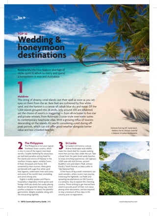 2
1
3
TOP 10
Wedding &
honeymoon
destinations
Rowena Marella-Daw ﬁnds no shortage of
idyllic spots in which to marry and spend
a honeymoon in Asia and Australasia
Maldives
This string of dreamy coral islands cast their spell as soon as you set
eyes on them from the air. Bare feet are cushioned by ﬁne white
sand, and the horizon is a canvas of cobalt blue sky and water. Of the
1,200 islands grouped into 26 atolls, only around 200 are inhabited,
yet the choice of resorts is staggering — from all-inclusive to ﬁve-star
and private retreats; from Robinson Crusoe-style over-water suites
to contemporary beachside villas. With a growing inﬂux of tourists
descending on the islands, it’s worth considering a visit during off-
peak periods, which can still offer good weather alongside better
value and less crowded beaches.
The Philippines
The Philippines is not your typical
Southeast Asian country, which
is why it’s one of the region’s best-kept
secrets. Couples hankering for a luxurious,
yet laid-back paradise setting head for
the islands and resorts of Palawan in the
southern Visayas region, notably Coron,
El Nido, Amanpulo and Huma. Still
untainted by mass tourism, these gems
are blessed with sugar-ﬁne white sand,
blue lagoons, underwater rivers and caves,
and some of the world’s best snorkelling
and wreck-diving sites.
English is widely spoken and Filipino
hospitality is legendary. Home-grown and
foreign chefs are slowly but surely placing
Manila on the gourmet dining map, which
justiﬁes a stopover to savour the plentiful
gastronomic delights available, along with
the intoxicating nightlife.
Sri Lanka
Sri Lanka’s rich history, culture,
diverse landscapes and wildlife
make this island ideal for couples seeking
more than just lazy days under the sun. Take
a break from the palm-lined sandy beaches
to enjoy enriching experiences: visit Sigiriya’s
3,000-year-old rock fortress, ancient
Buddhist ruins and Adam’s Peak; witness
Kandy’s Tooth Festival; or take a safari in
Yala National Park.
A few hours of Ayurvedic treatments can
work wonders, while a scenic train journey
traversing the highlands, rice ﬁelds and
sprawling tea plantations on Hill Country
is a romantic way to explore this charming
country. Those wishing to get married here
need to provide proof of their civil status,
among other documents, and are required
to stay a minimum of four days in the
country prior to registration.
Clockwise from top left: Sandy beach,
Maldives; Hoi An, Vietnam; waterfall
in Malaysia; Sri Lankan tea plantation
34 ABTA CountryByCountry Guide 2016 countrybycountry.com
Top 10
 