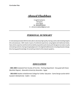 Curriculum Vitae
Ahmed Elsabban
3 naghib hashad st.
Heliopolis
Cairo-Egypt
M: 00201003330504
E: ahmed.elsabban0@gmail.com
PERSONAL SUMMARY
A motivatedpassionate 3DArtistwhoable to develophighquality,havingasolidunderstandingof game
Arts and processes. With nearly 5 years of combined experience using digital and traditional media.
Have artisticexpertise andthe technical abilityrequiredtoworkcloselywithdesignerstocreate visually
stimulatingcontents.Havingstrongbackgroundinthe digital/traditionalartsincludingcharacter design.
Also having good knowledge of everything related to 3D computer graphics.
EDUCATION
- 2001-2005 Graduated from Faculty of Fine Arts - Painting Department -Very good with Honor
(Bachelor Degree) - Alexandria University Alexandria - Egypt.
- 2013-2015 Studied at BallyFermot College For Further Education - Game Design section which
located in BalleyFermot - Dublin – Ireland.
 