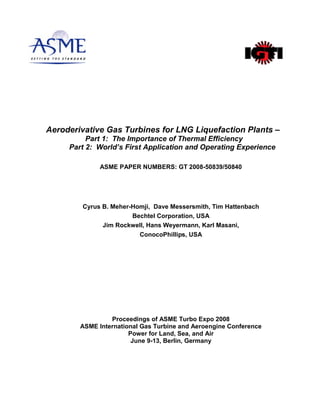 Aeroderivative Gas Turbines for LNG Liquefaction Plants –
Part 1: The Importance of Thermal Efficiency
Part 2: World’s First Application and Operating Experience
ASME PAPER NUMBERS: GT 2008-50839/50840
Cyrus B. Meher-Homji, Dave Messersmith, Tim Hattenbach
Bechtel Corporation, USA
Jim Rockwell, Hans Weyermann, Karl Masani,
ConocoPhillips, USA
Proceedings of ASME Turbo Expo 2008
ASME International Gas Turbine and Aeroengine Conference
Power for Land, Sea, and Air
June 9-13, Berlin, Germany
 