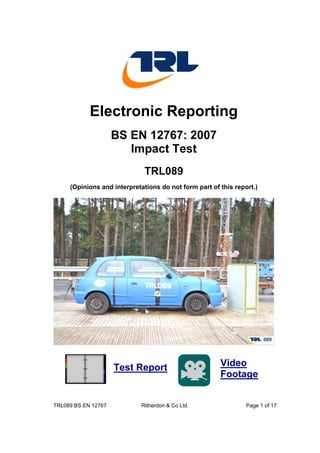 TRL089 BS EN 12767 Ritherdon & Co Ltd. Page 1 of 17
Test Report Video
Footage
Electronic Reporting
BS EN 12767: 2007
Impact Test
TRL089
(Opinions and interpretations do not form part of this report.)
 
