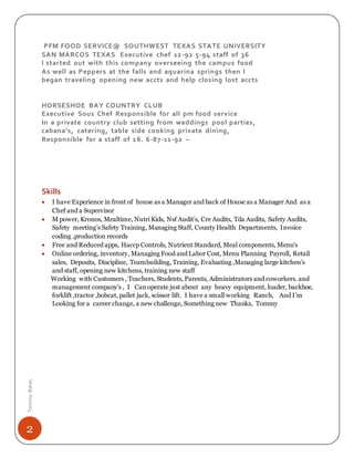 2
TommyBates
PFM FOOD SERVICE@ SOUTHWEST TEXAS STATE UNIVERSITY
SAN MARCOS TEXAS Executive chef 12-92 5-94 staff of 36
I started out with this company overseeing the campus food
As well as Peppers at the falls and aquarina springs then I
began traveling opening new accts and help closing lost accts
HORSESHOE BAY COUNTRY CLUB
Executive Sous Chef Responsible for all pm food service
In a private country club setting from weddings pool parties,
cabana’s, catering, table side cooking private dining,
Responsible for a staff of 16. 6-87-11-92 –
Skills
 I have Experience in front of house as a Manager and back of House as a Manager And as a
Chef and a Supervisor
 M power, Kronos, Mealtime, Nutri Kids, Nsf Audit’s, Cre Audits, Tda Audits, Safety Audits,
Safety meeting’s Safety Training, Managing Staff, County Health Departments, Invoice
coding ,production records
 Free and Reduced apps, Haccp Controls, Nutrient Standard, Meal components, Menu’s
 Online ordering, inventory, Managing Food and Labor Cost, Menu Planning Payroll, Retail
sales, Deposits, Discipline, Teambuilding, Training, Evaluating ,Managing large kitchen’s
and staff, opening new kitchens, training new staff
Working with Customers , Teachers, Students, Parents, Administrators and coworkers. and
management company’s , I Canoperate just about any heavy equipment, loader, backhoe,
forklift ,tractor ,bobcat, pallet jack, scissor lift. I have a small working Ranch, And I’m
Looking for a career change, a new challenge, Something new Thanks, Tommy
 