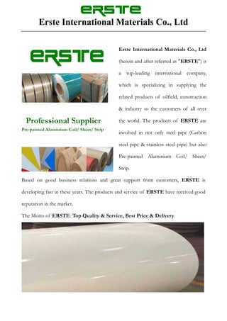 Erste International Materials Co., Ltd
Professional Supplier
Pre-painted Aluminium Coil/ Sheet/ Strip
Erste International Materials Co., Ltd
(herein and after referred as "ERSTE") is
a top-leading international company,
which is specializing in supplying the
related products of oilfield, construction
& industry to the customers of all over
the world. The products of ERSTE are
involved in not only steel pipe (Carbon
steel pipe & stainless steel pipe) but also
Pre-painted Aluminium Coil/ Sheet/
Strip.
Based on good business relations and great support from customers, ERSTE is
developing fast in these years. The products and service of ERSTE have received good
reputation in the market.
The Motto of ERSTE: Top Quality & Service, Best Price & Delivery.
 