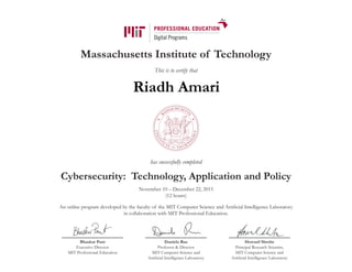 Massachusetts Institute of Technology
This is to certify that
has successfully completed
Cybersecurity: Technology, Application and Policy
November 10 – December 22, 2015
(12 hours)
An online program developed by the faculty of the MIT Computer Science and Artificial Intelligence Laboratory
in collaboration with MIT Professional Education.
Bhaskar Pant
Executive Director
MIT Professional Education
Daniela Rus
Professor & Director
MIT Computer Science and
Artificial Intelligence Laboratory
Howard Shrobe
Principal Research Scientist,
MIT Computer Science and
Artificial Intelligence Laboratory
Riadh Amari
 