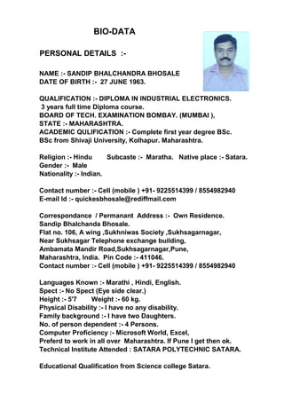 PERSONAL DETAILS :-
NAME :- SANDIP BHALCHANDRA BHOSALE
DATE OF BIRTH :- 27 JUNE 1963.
QUALIFICATION :- DIPLOMA IN INDUSTRIAL ELECTRONICS.
3 years full time Diploma course.
BOARD OF TECH. EXAMINATION BOMBAY. (MUMBAI ),
STATE :- MAHARASHTRA.
ACADEMIC QULIFICATION :- Complete first year degree BSc.
BSc from Shivaji University, Kolhapur. Maharashtra.
Religion :- Hindu Subcaste :- Maratha. Native place :- Satara.
Gender :- Male
Nationality :- Indian.
Contact number :- Cell (mobile ) +91- 9225514399 / 8554982940
E-mail Id :- quickesbhosale@rediffmail.com
Correspondance / Permanant Address :- Own Residence.
Sandip Bhalchanda Bhosale.
Flat no. 106, A wing ,Sukhniwas Society ,Sukhsagarnagar,
Near Sukhsagar Telephone exchange building,
Ambamata Mandir Road,Sukhsagarnagar,Pune,
Maharashtra, India. Pin Code :- 411046.
Contact number :- Cell (mobile ) +91- 9225514399 / 8554982940
Languages Known :- Marathi , Hindi, English.
Spect :- No Spect (Eye side clear.)
Height :- 5'7 Weight :- 60 kg.
Physical Disability :- I have no any disability.
Family background :- I have two Daughters.
No. of person dependent :- 4 Persons.
Computer Proficiency :- Microsoft World, Excel,
Preferd to work in all over Maharashtra. If Pune I get then ok.
Technical Institute Attended : SATARA POLYTECHNIC SATARA.
Educational Qualification from Science college Satara.
BIO-DATA
 
