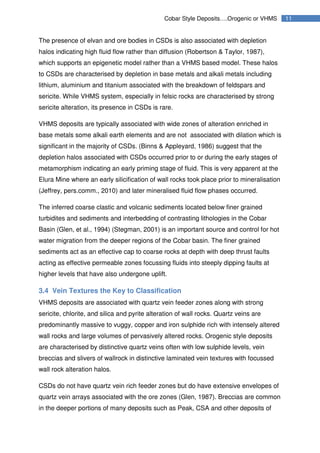 11Cobar Style Deposits….Orogenic or VHMS
The presence of elvan and ore bodies in CSDs is also associated with depletion
halos indicating high fluid flow rather than diffusion (Robertson & Taylor, 1987),
which supports an epigenetic model rather than a VHMS based model. These halos
to CSDs are characterised by depletion in base metals and alkali metals including
lithium, aluminium and titanium associated with the breakdown of feldspars and
sericite. While VHMS system, especially in felsic rocks are characterised by strong
sericite alteration, its presence in CSDs is rare.
VHMS deposits are typically associated with wide zones of alteration enriched in
base metals some alkali earth elements and are not associated with dilation which is
significant in the majority of CSDs. (Binns & Appleyard, 1986) suggest that the
depletion halos associated with CSDs occurred prior to or during the early stages of
metamorphism indicating an early priming stage of fluid. This is very apparent at the
Elura Mine where an early silicification of wall rocks took place prior to mineralisation
(Jeffrey, pers.comm., 2010) and later mineralised fluid flow phases occurred.
The inferred coarse clastic and volcanic sediments located below finer grained
turbidites and sediments and interbedding of contrasting lithologies in the Cobar
Basin (Glen, et al., 1994) (Stegman, 2001) is an important source and control for hot
water migration from the deeper regions of the Cobar basin. The finer grained
sediments act as an effective cap to coarse rocks at depth with deep thrust faults
acting as effective permeable zones focussing fluids into steeply dipping faults at
higher levels that have also undergone uplift.
3.4 Vein Textures the Key to Classification
VHMS deposits are associated with quartz vein feeder zones along with strong
sericite, chlorite, and silica and pyrite alteration of wall rocks. Quartz veins are
predominantly massive to vuggy, copper and iron sulphide rich with intensely altered
wall rocks and large volumes of pervasively altered rocks. Orogenic style deposits
are characterised by distinctive quartz veins often with low sulphide levels, vein
breccias and slivers of wallrock in distinctive laminated vein textures with focussed
wall rock alteration halos.
CSDs do not have quartz vein rich feeder zones but do have extensive envelopes of
quartz vein arrays associated with the ore zones (Glen, 1987). Breccias are common
in the deeper portions of many deposits such as Peak, CSA and other deposits of
 