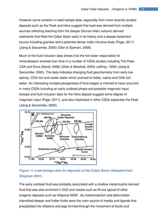 14Cobar Style Deposits….Orogenic or VHMS
However some variation in lead isotope data, especially from more recently studied
deposits such as the Peak and Hera suggest that lead was derived from multiple
sources reflecting leaching from the deeper Silurian felsic volcanic derived
sediments that filled the Cobar Basin early in its history and a deeper basement
source including granites and a potential dense mafic intrusive body (Page, 2011)
(Jiang & Seccombe, 2000) (Glen & Djomani, 2009).
Much of the fluid inclusion data shows that the hot water responsible for
mineralisation evolved over time in a number of CSDs studies including The Peak,
CSA and Elura (David, 2008) (Giles & Marshall, 2004) (Jeffrey, 1994) (Jiang &
Seccombe, 2000). The data indicates changing fluid geochemistry from early low
salinity, CO2 rich and cooler water which evolved to hotter, saline and CH4 rich
water. An interesting multiple paragenesis of fluid stages is inferred to have occurred
in many CSDs including an early oxidised phase and possible magmatic input.
Isotope and fluid inclusion data for the Hera deposit suggest some degree of
magmatic input (Page, 2011), and also implicated in other CSDs especially the Peak
(Jiang & Seccombe, 2000).
Figure 11 Lead Isotope data for deposits of the Cobar Basin (Adapted from
Stegman 2001)
The early oxidised fluid was probably associated with a shallow metamorphic derived
fluid that was also enriched in CO2 and metals such as W are typical of other
orogenic deposits such as Hillgrove NSW. As metamorphism and deformation
intensified deeper and hotter fluids were the main source of metals and ligands that
precipitated into dilations and jogs formed through the movement of faults and
 