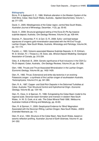 17Cobar Style Deposits….Orogenic or VHMS
Bibliography
Binns, R. & Appleyard, E. C., 1986. Wallrock alteration in the Western System of the
CSA Mine, Cobar, New South Wales, Australia.. Applied Geochemistry, Volume 1,
pp. 211-235.
David, V., 2005. Metallogenesis of the Cobar region, central New South Wales..
Australian Journal of Mineralogy, December, 11(2), pp. 55-62.
David, V., 2008. Structural-geological setting of the Elura-Zn-Pb-Ag massive
sulphide deposit, Australia. Ore Geology Reviews, Volume 34, pp. 428-444.
Downes, P., Seccombe, P. K. & Carr, G. R., 2008. Sulfur- and lead isotope
signatures of orogenic gold mineralisation associated with the Hill End Trough,
Lachlan Orogen, New South Wales, Australia. Mineralogy and Petrology, Volume 94,
pp. 151-173.
Franklin, J., 1993. Volcanic-associated Massive Sulphide Deposits. In: R. Kirkham,
W. D. Sinclair, R. I. Thorpe & J. M. Duke, eds. Mineral Deposit Modelling. Geological
Association of Canada, pp. 315-334.
Giles, A. & Marshall, B., 2004. Genetic significance of fluid inclusions in the CSA Cu-
Pb-Zn deposit, Cobar, Australia.. Ore Geology Reviews, Volume 24, pp. 241-266.
Glen, 1995. Thrusts and Thrust-Associated Mineralization in the Lachlan Orogen.
Economic Geology, Volume 90, pp. 1402-1429.
Glen, R., 1992. Thrust, Extensional and strike slip tectonics in an evolving
Palaeozoic orogen - a synthesis of the Lachlan orogen of southeastern Australia.
Tectonophysics, Volume 214, pp. 341-380.
Glen, R. A., 1987. Copper- and Gold Rich Deposits in the Deformed Turbidites at
Cobar, Australia: Their Structural Control and Hydrothermal Origin. Economic
Geology, Volume 82, pp. 124-140.
Glen, R., Clare, A. & Spencer, R., 1996. Extrapolating the Cobar Basin model to the
regional scale. Devonian basin-formation and inversion in western New South
Wales.. In: W. G. Cook, et al. eds. The Cobar Mineral Field-1996.. Melbourne:
Australian Institute of Mining and Metallurgy, pp. 43-83.
Glen, R. & Djomani, Y., 2009. Geophysical Evidence for 'Blind' Magmatism
Associated with the Devonian Rifting, Lachlan Orogen, New South Wales.. ASEG
Extended Abstracts, pp. 1-5.
Glen, R. et al., 1994. Structure of the Cobar Basin, New South Wales, based on
seismic reflection profiling. Australian Journal of Earth Sciences, Volume 41, pp.
341-352.
 