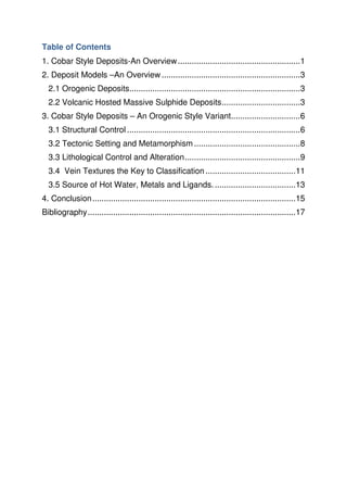 Table of Contents
1. Cobar Style Deposits-An Overview.....................................................1
2. Deposit Models –An Overview ............................................................3
2.1 Orogenic Deposits..........................................................................3
2.2 Volcanic Hosted Massive Sulphide Deposits..................................3
3. Cobar Style Deposits – An Orogenic Style Variant..............................6
3.1 Structural Control ...........................................................................6
3.2 Tectonic Setting and Metamorphism ..............................................8
3.3 Lithological Control and Alteration..................................................9
3.4 Vein Textures the Key to Classification .......................................11
3.5 Source of Hot Water, Metals and Ligands....................................13
4. Conclusion........................................................................................15
Bibliography..........................................................................................17
 