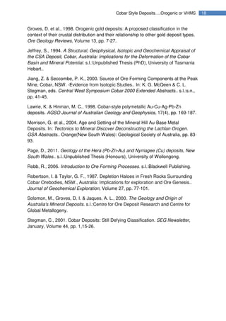 18Cobar Style Deposits….Orogenic or VHMS
Groves, D. et al., 1998. Orogenic gold deposits: A proposed classification in the
context of their crustal distribution and their relationship to other gold deposit types.
Ore Geology Reviews, Volume 13, pp. 7-27.
Jeffrey, S., 1994. A Structural, Geophysical, Isotopic and Geochemical Appraisal of
the CSA Deposit, Cobar, Australia: Implications for the Deformation of the Cobar
Basin and Mineral Potential. s.l.:Unpublished Thesis (PhD), University of Tasmania
Hobart..
Jiang, Z. & Seccombe, P. K., 2000. Source of Ore-Forming Components at the Peak
Mine, Cobar, NSW. -Evidence from Isotopic Studies.. In: K. G. McQeen & C. L.
Stegman, eds. Central West Symposium Cobar 2000 Extended Abstracts.. s.l.:s.n.,
pp. 41-45.
Lawrie, K. & Hinman, M. C., 1998. Cobar-style polymetallic Au-Cu-Ag-Pb-Zn
deposits. AGSO Journal of Australian Geology and Geophysics, 17(4), pp. 169-187.
Morrison, G. et al., 2004. Age and Setting of the Mineral Hill Au-Base Metal
Deposits. In: Tectonics to Mineral Discover Deconstructing the Lachlan Orogen.
GSA Abstracts.. Orange(New South Wales): Geological Society of Australia, pp. 83-
93.
Page, D., 2011. Geology of the Hera (Pb-Zn-Au) and Nymagee (Cu) deposits, New
South Wales.. s.l.:Unpublished Thesis (Honours), University of Wollongong.
Robb, R., 2006. Introduction to Ore Forming Processes. s.l.:Blackwell Publishing.
Robertson, I. & Taylor, G. F., 1987. Depletion Haloes in Fresh Rocks Surrounding
Cobar Orebodies, NSW., Australia: Implications for exploration and Ore Genesis..
Journal of Geochemical Exploration, Volume 27, pp. 77-101.
Solomon, M., Groves, D. I. & Jaques, A. L., 2000. The Geology and Origin of
Australia's Mineral Deposits. s.l.:Centre for Ore Deposit Research and Centre for
Global Metallogeny.
Stegman, C., 2001. Cobar Deposits: Still Defying Classification. SEG Newsletter,
January, Volume 44, pp. 1,15-26.
 