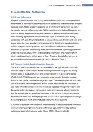 3Cobar Style Deposits….Orogenic or VHMS
2. Deposit Models –An Overview
2.1 Orogenic Deposits
Orogenic mineral deposits form during periods of compressional or transpressional
deformation at convergent plate margins and in collissional and accretionary orogens
(Groves, et al., 1998). Orogenic deposits are predominantly epigenetic, but some
syngenetic forms are also recognised. While mesothermal or lode gold deposits are
the most widely recognised of orogenic deposits, a wide variety of manifestations
exist including replacement and disseminated styles of mineralisation, mainly
associated with gold. Polymetalic styles of orgogenic deposits are rare with vein style
quartz veins the most abundant mineralisation style. Metals and ligands including
sulphur are predominantly sourced from the deformed and metamorphosed
sequence of hydrated sedimentary rocks with fluid flow driven by strong geothermal
gradients (Groves, et al., 1998) and coupled to deformation and metamorphism
which creates pathways for hot water to flow. Orogenic deposits formed over a
protracted history in the earth’s geologic history. (Refer to Table 2)
2.2 Volcanic Hosted Massive Sulphide Deposits
Volcanic hosted massive sulphide deposits (VHMS) are typically associated with
volcanic rocks in active tectonic zones including continental margins, but mainly
located close to subduction zones and spreading centres in extensional zones
(Robb, 2006). VHMS deposits are recognised as syngenetic deposits, however
feeder zones can be classified as epigenetic style. The underlying hot volcanic rocks
and sub volcanic intrusions provides a heat source which drives the circulation of
sea water which becomes enriched in metals as it passes through the volcanic pile.
Sea water enters the system via transform faults and fractures, where it descends
into the volcanic pile, is heated and then rises to the surface through fractures and
faults with its metal load where precipitation occurs due to rapid temperature change.
Sea water provides much of the reduced sulphur for these systems.
A number of styles of VHMS deposits exist according to associated rocks and metal
endowments including Beshi, Kuroko and Cyprus type, determined by tectonic
setting and associated volcanic rocks (Robb, 2006). (Refer to table 2)
 