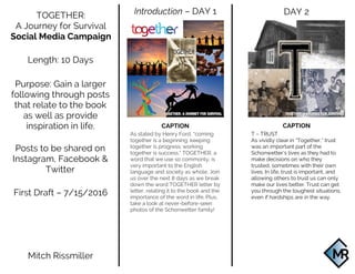  
	
   	
  
DAY 2Introduction – DAY 1TOGETHER:
A Journey for Survival
Social Media Campaign
Length: 10 Days
Purpose: Gain a larger
following through posts
that relate to the book
as well as provide
inspiration in life. CAPTION
T – TRUST
As vividly clear in “Together,” trust
was an important part of the
Schonwetter’s lives as they had to
make decisions on who they
trusted, sometimes with their own
lives. In life, trust is important, and
allowing others to trust us can only
make our lives better. Trust can get
you through the toughest situations,
even if hardships are in the way.
CAPTION
As stated by Henry Ford, “coming
together is a beginning; keeping
together is progress; working
together is success.” TOGETHER, a
word that we use so commonly, is
very important to the English
language and society as whole. Join
us over the next 8 days as we break
down the word TOGETHER letter by
letter, relating it to the book and the
importance of the word in life. Plus,
take a look at never-before-seen
photos of the Schonwetter family!
Posts to be shared on
Instagram, Facebook &
Twitter
First Draft – 7/15/2016
Mitch Rissmiller
 