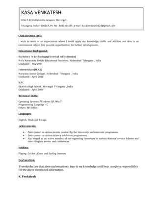 CAREER OBJECTIVE:
I wish to work in an organization where I could apply my knowledge, skills and abilities and also in an
environment where they provide opportunities for further developments.
Educational Background:
Bachelors In Technology(Electrical &Electronics)
Nalla Narasimha Reddy Educational Societies , Hyderabad Telangana , India
Graduated : May 2014
Intermediate(M.P.C)
Narayana Junior College , Hyderabad Telangana , India
Graduated : April 2010
S.S.C
Ekashila High School , Warangal Telangana , India
Graduated : April 2008
Technical Skills:
Operating Systems: Windows XP, Win 7
Programming Language : C
Others: MS Office
Languages:
English, Hindi and Telugu.
Achievements:
 Participated in various events conduct by the University and interstate programme.
 Participated in various science exhibition programmes.
 Has served as an active member of the organizing committee in various National service Scheme and
intercollegiate events and conferences.
Hobbies:
Playing Cricket , Chess and Surfing Internet.
Declaration:
I hereby declare that above information is true to my knowledge and I bear complete responsibility
for the above mentioned information.
K. Venkatesh
KASA VENKATESH
H.No:7-22,Vadlakonda, Jangaon, Warangal,
Telangana,India – 506167 ,Ph. No : 9652401675 ,e-mail : kasavenkatesh224@gmail.com
 